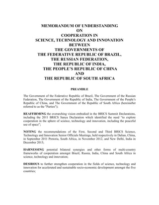 MEMORANDUM OF UNDERSTANDING
ON
COOPERATION IN
SCIENCE, TECHNOLOGY AND INNOVATION
BETWEEN
THE GOVERNMENTS OF
THE FEDERATIVE REPUBLIC OF BRAZIL,
THE RUSSIAN FEDERATION,
THE REPUBLIC OF INDIA,
THE PEOPLE’S REPUBLIC OF CHINA
AND
THE REPUBLIC OF SOUTH AFRICA
PREAMBLE
The Government of the Federative Republic of Brazil, The Government of the Russian
Federation, The Government of the Republic of India, The Government of the People’s
Republic of China, and The Government of the Republic of South Africa (hereinafter
referred to as the "Parties");
REAFFIRMING the overarching vision embodied in the BRICS Summit Declarations,
including the 2011 BRICS Sanya Declaration which identified the need “to explore
cooperation in the sphere of science, technology and innovation, including the peaceful
use of space”;
NOTING the recommendations of the First, Second and Third BRICS Science,
Technology and Innovation Senior Officials Meetings, held respectively in Dalian, China,
in September 2011 Pretoria, South Africa, in November 2012, and New Delhi, India in
December 2013;
HARNESSING potential bilateral synergies and other forms of multi-country
frameworks of cooperation amongst Brazil, Russia, India, China and South Africa in
science, technology and innovation;
DESIROUS to further strengthen cooperation in the fields of science, technology and
innovation for accelerated and sustainable socio-economic development amongst the five
countries;
 
