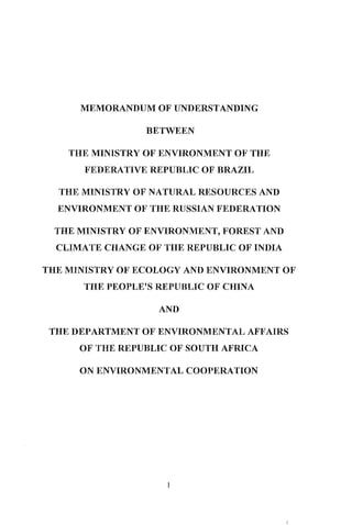 MEMORANDUM OF UNDERSTANDING
BETWEEN
THE MINISTRY OF ENVIRONMENT OF THE
FEDERA1'IVE REPUBLIC OF BRAZIL
r-fHE MINISTRY OF NATURAL RESOURCES AND
ENVIRONMENT OF TIlE RUSSIAN FEDERATION
THE MINISTRY OF ENVIRONMENT, FOREST AND
CLIMATE CHANGE OF THE REPUBLIC OF INDIA
THE MINISTRY OF ECOLOGY AND ENVIRONMENT OF
THE PEOPLE'S REPITBLIC OF CHINA
AND
THE DEPARTMENT OF ENVIRONMENTAL AFFAIRS
OF THE IillPUBLIC OF SOUTH AFRICA
ON ENVIRONMENTAL COOPERATION
1
 
