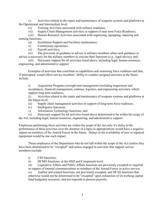 3
v) Activities related to the repair and maintenance of weapons systems and platforms at
the Operational and Intermediate level;
vi) Training Activities associated with military readiness;
vii) Supply Chain Management activities in support of near term Force Readiness;
viii) Human Resource Activities associated with organizing, equipping, manning and
training functions;
ix) Installation Support and Facilities maintenance;
x) Commissary operations;
xi) Payroll activities;
xii) The provision of guidance or advice to military members when such guidance or
advice is necessary for the military members to execute their functions (e.g., legal advice); and
xiii) Necessary support for all activities listed above, including legal, human resources,
engineering, and administrative support.
Examples of activities that contribute to capabilities and sustaining force readiness and that,
if interrupted, would affect service members’ ability to conduct assigned missions in the future
include:
i) Acquisition Program oversight and management (including inspections and
acceptance), financial management, contract, logistics, and engineering activities, which
support long term readiness;
ii) Activities related to the repair and maintenance of weapons systems and platforms at
the Depot level;
iii) Supply chain management activities in support of long-term force readiness;
iv) Intelligence functions;
v) Information Technology functions; and
vi) Necessary support for all activities listed above determined to be within the scope of
the Act, including legal, human resources, engineering, and administrative support.
Employees performing these activities are within the scope of the Act only if a delay in the
performance of these activities over the duration of a lapse in appropriations would have a negative
impact on members of the Armed Forces in the future. Delays in the availability of new or repaired
equipment would be one such impact.
Those employees of the Department who do not fall within the scope of the Act (unless they
have been determined to be “excepted” and unless engaged in activities that support service
members) include:
i) CIO functions;
ii) DCMO functions, at the OSD and Component level;
iii) Legislative Affairs and Public Affairs functions not previously excepted or required
in support of internal communications to members of the Armed Forces in active service;
iv) Auditor and related functions, not previously excepted, and DFAS functions that
otherwise would not be determined to be “excepted” upon exhaustion of its working capital
fund budgetary resources, and not required to process payrolls;
 