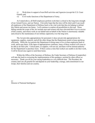 4
v) Work done in support of non-DoD activities and Agencies (except the U.S. Coast
Guard); and
vi) Civil works functions of the Department of Army.
As I stated above, all DoD employees perform work that is critical to the long-term strength
of our Armed Forces, and our Nation. I fervently hope that the time will be short until I can recall
all employees of the Department of Defense back to the vital work that they do helping to defend
this Nation and secure our future. I will continue to explore all possibilities to this end. Those
falling outside the scope of the Act include men and women who have devoted their lives to service
of this country, and whose work on our behalf and on behalf of the Nation is enormously valuable
and critical to the maintenance of our military superiority over the long term.
The Act provides appropriations for personnel; it does not provide appropriations for
equipment, supplies, materiel, and all the other things that the Department needs to keep operating
efficiently. While the Act permits the Department to bring many of its civilian employees back to
work, and to pay them, if the lapse of appropriations continues, many of these workers will cease to
be able to do their jobs. Critical parts, or supplies, will run out, and there will be limited authority
for the Department to purchase more. If there comes a time that workers are unable to do their work,
I will be forced once again to send them home.
Within the Office of the Secretary of Defense, the Under Secretary of Defense (Comptroller)
will take the lead in overseeing the implementation of this guidance, assisted by other offices as
necessary. Thank you all for your strong leadership at a very difficult time. The President, the
country and I are all grateful for and depend on your leadership, courage, and commitment to our
troops, their families and our country.
cc:
Director of National Intelligence
 
