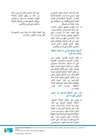 ‫الشخصي‬ ‫بالحق‬ ‫الدولة‬ ‫لنزاعات‬ ‫العام‬
‫العادية‬ ‫الجنائية‬ ‫الدوائر‬ ‫أمام‬ ‫حتى‬ ‫أو‬ ،‫فيها‬
‫و‬
‫الدوائر‬
‫الجنائي‬
‫ة‬
‫المختصة‬
‫قضايا‬ ‫في‬
‫الفساد‬
‫االنتهاكات‬ ‫عن‬ ‫للكشف‬ )‫المالي‬
‫في‬
.‫المحاكم‬ ‫أمام‬ ‫علنية‬ ‫جلسة‬
•
‫د‬ّ‫ه‬‫المتع‬ ‫القضاء‬ ‫ترك‬
‫ب‬
‫االعتداء‬ ‫ملفات‬
‫العام‬ ‫المال‬ ‫على‬
‫يوصل‬
‫أعمالهم‬
‫ويصدر‬
‫أحكاما‬ ‫فيها‬
‫إليهم‬ ‫المنسوب‬ ّ‫وأن‬ ‫علما‬
‫وإذا‬ ،‫البراءة‬ ‫بقرينة‬ ‫عون‬ّ‫ت‬‫يتم‬ ‫االنتهاك‬
‫أحكام‬ ‫خالل‬ ‫من‬ ‫هم‬ّ‫ق‬‫ح‬ ‫في‬ ‫اإلدانة‬ ‫ثبتت‬
،‫ابتدائية‬ ‫كان‬ ‫وإن‬ ‫ى‬ّ‫ت‬‫ح‬
‫فبإمكانهم‬
‫تقديم‬
‫م‬
‫ط‬
‫للصلح‬ ‫كتابي‬ ‫لب‬
‫واتباع‬
‫المسا‬
‫ر‬
‫الصلحي‬
.‫القانون‬ ‫مشروع‬ ‫في‬ ‫المقترح‬
‫الجزا‬ ‫لح‬‫ا‬‫ص‬‫ال‬ ‫ب‬‫ا‬‫ي‬‫يغ‬ ‫ا‬‫ل‬‫أ‬
‫الحقيقة‬ ‫كشف‬ ‫مبدأ‬ ‫ئي‬
‫العود‬ ‫عدم‬ ‫وضمان‬
•
‫كشف‬
‫نهب‬ ‫ّات‬‫ي‬‫عمل‬ ‫تفاصيل‬ ‫للعموم‬
‫القانونية‬ ‫والنصوص‬ ‫العمومية‬ ‫األموال‬
‫مسؤولين‬ ‫وبمشاركة‬ ‫خرقها‬ ّ‫م‬‫ت‬ ‫التي‬
‫علنية‬ ‫جلسات‬ ‫تسجيل‬ ‫خالل‬ ‫من‬ ، ‫نافذين‬
‫لح‬ّ‫ص‬‫ال‬ ‫لطالب‬ ‫علني‬ ‫اعتذار‬ ‫ن‬ّ‫م‬‫تتض‬
‫على‬
‫نشرها‬ ‫للصلح‬ ‫الوطنية‬ ‫اللجنة‬ ‫د‬ّ‫ه‬‫تتع‬ ‫أن‬
‫للعموم‬
‫قبل‬
‫إبرا‬
‫(على‬ ‫النهائي‬ ‫الصلح‬ ‫م‬
‫عماد‬ ‫ّد‬‫ي‬‫الس‬ ‫بشهادة‬ ّ
‫الخاص‬ ‫الفيديو‬ ‫غرار‬
‫كشف‬ ‫أعمال‬ ‫إطار‬ ‫في‬ ‫الطرابلسي‬
‫العدالة‬ ‫فلسفة‬ ‫على‬ ‫حفاظا‬ ‫وذلك‬ ،)‫الحقيقة‬
‫االنتقالية‬
‫وضمانا‬
‫ل‬
‫تكرار‬ ‫عدم‬
.‫التجاوزات‬
‫المناطق‬ ‫ا‬‫ق‬‫ح‬ ‫إقرار‬
-
‫التمييز‬ ‫في‬ ‫ة‬‫ا‬‫ي‬‫الضح‬
‫الدستور‬ ‫طبق‬ ‫اإليجابي‬
•
‫ينبغي‬
‫على‬
،‫للتنسيق‬ ‫المحلية‬ ‫اللجنة‬
،‫للصلح‬ ‫الوطنية‬ ‫واللجنة‬
‫إطار‬ ‫في‬
‫الدولة‬ ‫استمرارية‬
‫ولعدم‬ ،‫والمؤسسات‬
‫عاينتها‬ ‫أن‬ ‫سبق‬ ‫التي‬ ‫األعمال‬ ‫نفس‬ ‫تكرار‬
،‫الدولة‬ ‫أجهزة‬
‫ضرر‬ ‫جبر‬ ‫برنامج‬ ‫تنفيذ‬
‫الذي‬ ‫الضحية‬ ‫المنطقة‬
‫الحقيقة‬ ‫هيئة‬ ‫ّمته‬‫د‬‫ق‬
‫على‬ ‫أساسا‬ ‫يحتوي‬ ‫والذي‬ ‫والكرامة‬
‫المدى‬ ‫على‬ ‫وإجراءات‬ ‫تنموية‬ ‫مشاريع‬
،‫والبعيد‬ ‫المتوسط‬ ،‫العاجل‬
‫ينطوي‬ ‫والذي‬
‫ا‬ ‫والبعد‬ ‫المادي‬ ‫البعد‬ ‫على‬
‫لرمزي‬
‫وذلك‬ ،
‫والعدالة‬ ‫التنمية‬ ‫يحقق‬ ‫أن‬ ‫شأنه‬ ‫من‬
‫يتماشى‬ ‫أن‬ ‫يمكن‬ ‫مما‬ ،‫شة‬ّ‫م‬‫المه‬ ‫للجهات‬
‫للتنمية‬ ‫الموظف‬ ‫الجزائي‬ ‫الصلح‬ ‫فكرة‬ ‫مع‬
.‫القانون‬ ‫مشروع‬ ‫في‬ ‫والمقترح‬
‫الجمهورية‬ ‫رئيس‬ ‫سيادة‬ ‫ا‬ّ‫ن‬‫م‬ ‫تقبلوا‬ ،‫النهاية‬ ‫وفي‬
‫واالحترام‬ ‫التقدير‬ ‫عبارات‬ ‫فائق‬
.
Avocats Sans Frontières est une ONG internationale spécialisée dans la défense des droits humains et le soutien à la
justice.
140 avenue de la chasse, 1040, Bruxelles, Belgique
Contact Presse : 25.294.240
 
