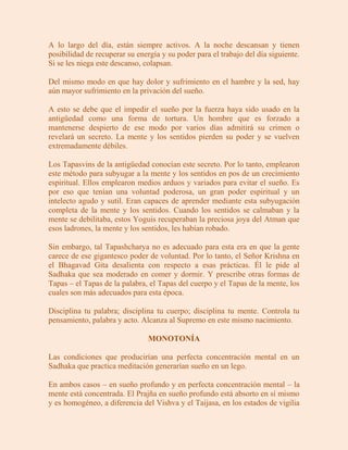 A lo largo del día, están siempre activos. A la noche descansan y tienen
posibilidad de recuperar su energía y su poder para el trabajo del día siguiente.
Si se les niega este descanso, colapsan.

Del mismo modo en que hay dolor y sufrimiento en el hambre y la sed, hay
aún mayor sufrimiento en la privación del sueño.

A esto se debe que el impedir el sueño por la fuerza haya sido usado en la
antigüedad como una forma de tortura. Un hombre que es forzado a
mantenerse despierto de ese modo por varios días admitirá su crimen o
revelará un secreto. La mente y los sentidos pierden su poder y se vuelven
extremadamente débiles.

Los Tapasvins de la antigüedad conocían este secreto. Por lo tanto, emplearon
este método para subyugar a la mente y los sentidos en pos de un crecimiento
espiritual. Ellos emplearon medios arduos y variados para evitar el sueño. Es
por eso que tenían una voluntad poderosa, un gran poder espiritual y un
intelecto agudo y sutil. Eran capaces de aprender mediante esta subyugación
completa de la mente y los sentidos. Cuando los sentidos se calmaban y la
mente se debilitaba, estos Yoguis recuperaban la preciosa joya del Atman que
esos ladrones, la mente y los sentidos, les habían robado.

Sin embargo, tal Tapashcharya no es adecuado para esta era en que la gente
carece de ese gigantesco poder de voluntad. Por lo tanto, el Señor Krishna en
el Bhagavad Gita desalienta con respecto a esas prácticas. Él le pide al
Sadhaka que sea moderado en comer y dormir. Y prescribe otras formas de
Tapas – el Tapas de la palabra, el Tapas del cuerpo y el Tapas de la mente, los
cuales son más adecuados para esta época.

Disciplina tu palabra; disciplina tu cuerpo; disciplina tu mente. Controla tu
pensamiento, palabra y acto. Alcanza al Supremo en este mismo nacimiento.

                                MONOTONÍA

Las condiciones que producirían una perfecta concentración mental en un
Sadhaka que practica meditación generarían sueño en un lego.

En ambos casos – en sueño profundo y en perfecta concentración mental – la
mente está concentrada. El Prajña en sueño profundo está absorto en sí mismo
y es homogéneo, a diferencia del Vishva y el Taijasa, en los estados de vigilia
 