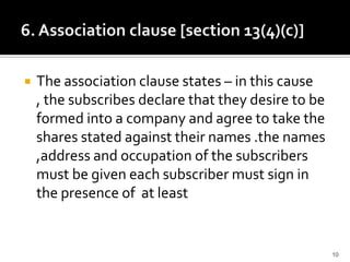  The association clause states – in this cause
, the subscribes declare that they desire to be
formed into a company and agree to take the
shares stated against their names .the names
,address and occupation of the subscribers
must be given each subscriber must sign in
the presence of at least
10
 