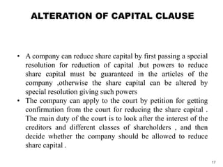 • A company can reduce share capital by first passing a special
resolution for reduction of capital .but powers to reduce
share capital must be guaranteed in the articles of the
company ,otherwise the share capital can be altered by
special resolution giving such powers
• The company can apply to the court by petition for getting
confirmation from the court for reducing the share capital .
The main duty of the court is to look after the interest of the
creditors and different classes of shareholders , and then
decide whether the company should be allowed to reduce
share capital .
ALTERATION OF CAPITAL CLAUSE
17
 