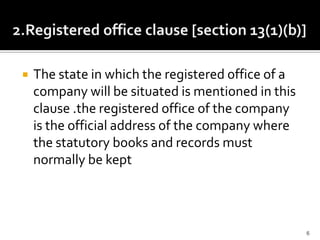  The state in which the registered office of a
company will be situated is mentioned in this
clause .the registered office of the company
is the official address of the company where
the statutory books and records must
normally be kept
6
 