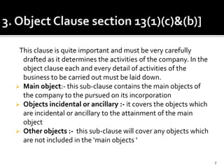 This clause is quite important and must be very carefully
drafted as it determines the activities of the company. In the
object clause each and every detail of activities of the
business to be carried out must be laid down.
 Main object:- this sub-clause contains the main objects of
the company to the pursued on its incorporation
 Objects incidental or ancillary :- it covers the objects which
are incidental or ancillary to the attainment of the main
object
 Other objects :- this sub-clause will cover any objects which
are not included in the ‘main objects ‘
7
 