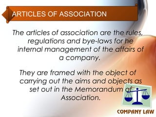 ARTICLES OF ASSOCIATION

The articles of association are the rules,
      regulations and bye-laws for he
  internal management of the affairs of
               a company.

  They are framed with the object of
  carrying out the aims and objects as
     set out in the Memorandum of
                Association.
 