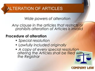 ALTERATION OF ARTICLES

           Wide powers of alteration
   Any clause in the articles that restricts or
    prohibits alteration of Articles is invalid
Procedure of alteration
     • Special resolution
     • Lawfully included originally
     • A copy of every special resolution
      altering the Articles shall be filed with
      the Registrar
 