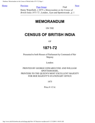 Database: Memorandum on the Census of British India 1871-72, Page 1
Home Previous
Page Image Find
Next
Henry Waterfield , ( 1875 ), Memorandum on the Census of
British India 1871-72 , London , Eyre and Spottiswoode , p. 1
MEMORANDUM
ON THE
CENSUS OF BRITISH INDIA
OF
1871-72
Presented to both Houses of Parliament by Command of Her
Majesty
London:
PRINTED BY GEORGE EDWARD EYRE AND WILLIAM
SPOTTISWOODE,
PRINTERS TO THE QUEEN'S MOST EXCELLENT MAJESTY
FOR HER MAJESTY'S STATIONARY OFFICE
1875
Price 8 1/2 d.
http://www.chaf.lib.latrobe.edu.au/dcd/page.php?title=1871&action=next&record=11/15/2009 11:44:03 AM
 
