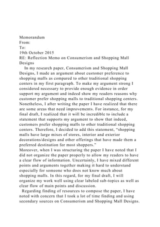 Memorandum
From:
To:
19th October 2015
RE: Reflection Memo on Consumerism and Shopping Mall
Designs
In my research paper, Consumerism and Shopping Mall
Designs, I made an argument about customer preference to
shopping malls as compared to other traditional shopping
centers in my first paragraph. To make my argument strong I
considered necessary to provide enough evidence in order
support my argument and indeed show my readers reasons why
customer prefer shopping malls to traditional shopping centers.
Nonetheless, I after writing the paper I have realized that there
are some areas that need improvements. For instance, for my
final draft, I realized that it will be incredible to include a
statement that supports my argument to show that indeed,
customers prefer shopping malls to other traditional shopping
centers. Therefore, I decided to add this statement, “shopping
malls have large mixes of stores, interior and exterior
decorations/designs and other offerings that have made them a
preferred destination for most shoppers.”
Moreover, when I was structuring the paper I have noted that I
did not organize the paper properly to allow my readers to have
a clear flow of information. Uncertainly, I have mixed different
points and arguments together making it hard to understand
especially for someone who does not know much about
shopping malls. In this regard, for my final draft, I will
organize my work well using clear labeled sub-topics as well as
clear flow of main points and discussion.
Regarding finding of resources to compose the paper, I have
noted with concern that I took a lot of time finding and using
secondary sources on Consumerism and Shopping Mall Designs.
 