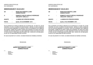 AGROPECUARIA NITAYA SAC 
RUC 20493384491 
MEMORANDUM Nº 130-AC-2013 
DE : MARIO BUSTAMANTE LLAMO 
ADMINISTRADOR 
A : ROBERTO CARLOS AREVALO RODRIGUEZ 
VIGILANTE- VARILLAL I 
ASUNTO : LLAMADA DE ATENCION SEVERA 
FECHA : Iquitos, 26 de DICIEMBRE 2013 
------------------------------------------------------------------------------- 
Por la presente se le llama la atención por la ausencia de los días 24 y 25 de 
diciembre, sin aviso a la jefatura de esta empresa, además no viene cumpliendo 
con las funciones asignadas a su persona, como es la prestación de la vigilancia 
de la granja cuidado de los pollos y bienes de la empresa, así mismo se le hace 
recordar que personas ajenas a su lugar designado tuvieron que hacer funcionar 
el motor ya que no había agua para los pollos, esto vendría ser una falta grave, 
ya que Ud. es responsable de esas funciones. 
En caso de persistir en lo mismo, se estará tomando las medidas correctivas. 
. 
Atentamente, 
....................................................... 
MARIO BUSTAMANTE LLAMO 
ADMINISTRADOR 
C.c. 
- Gerencia 
- Administración 
- Personal 
- Contabilidad 
AGROPECUARIA NITAYA SAC 
RUC 20493384491 
MEMORANDUM Nº 130-AC-2013 
DE : MARIO BUSTAMANTE LLAMO 
ADMINISTRADOR 
A : ROBERTO CARLOS AREVALO RODRIGUEZ 
VIGILANTE- VARILLAL I 
ASUNTO : LLAMADA DE ATENCION SEVERA 
FECHA : Iquitos, 26 de DICIEMBRE 2013 
------------------------------------------------------------------------------- 
Por la presente se le llama la atención por la ausencia de los días 24 y 25 de 
diciembre, sin aviso a la jefatura de esta empresa, además no viene cumpliendo 
con las funciones asignadas a su persona, como es la prestación de la vigilancia 
de la granja cuidado de los pollos y bienes de la empresa, así mismo se le hace 
recordar que personas ajenas a su lugar designado tuvieron que hacer funcionar 
el motor ya que no había agua para los pollos, esto vendría ser una falta grave, 
ya que Ud. es responsable de esas funciones. 
En caso de persistir en lo mismo, se estará tomando las medidas correctivas. 
. 
Atentamente, 
....................................................... 
MARIO BUSTAMANTE LLAMO 
ADMINISTRADOR 
C.c. 
- Gerencia 
- Administración 
- Personal 
- Contabilidad 
 