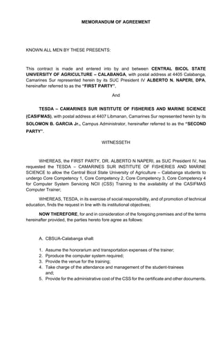 MEMORANDUM OF AGREEMENT
KNOWN ALL MEN BY THESE PRESENTS:
This contract is made and entered into by and between CENTRAL BICOL STATE
UNIVERSITY OF AGRICULTURE – CALABANGA, with postal address at 4405 Calabanga,
Camarines Sur represented herein by its SUC President IV ALBERTO N. NAPERI, DPA,
hereinafter referred to as the “FIRST PARTY”,
And
TESDA – CAMARINES SUR INSTITUTE OF FISHERIES AND MARINE SCIENCE
(CASIFMAS), with postal address at 4407 Libmanan, Camarines Sur represented herein by its
SOLOMON B. GARCIA Jr., Campus Administrator, hereinafter referred to as the “SECOND
PARTY”.
WITNESSETH
WHEREAS, the FIRST PARTY, DR. ALBERTO N NAPERI, as SUC President IV, has
requested the TESDA – CAMARINES SUR INSTITUTE OF FISHERIES AND MARINE
SCIENCE to allow the Central Bicol State University of Agriculture – Calabanga students to
undergo Core Competency 1, Core Competency 2, Core Competency 3, Core Competency 4
for Computer System Servicing NCII (CSS) Training to the availability of the CASIFMAS
Computer Trainer;
WHEREAS, TESDA, in its exercise of social responsibility, and of promotion of technical
education, finds the request in line with its institutional objectives;
NOW THEREFORE, for and in consideration of the foregoing premises and of the terms
hereinafter provided, the parties hereto fore agree as follows:
A. CBSUA-Calabanga shall:
1. Assume the honorarium and transportation expenses of the trainer;
2. Pproduce the computer system required;
3. Provide the venue for the training;
4. Take charge of the attendance and management of the student-trainees
and;
5. Provide for the administrative cost of the CSS for the certificate and other documents.
 