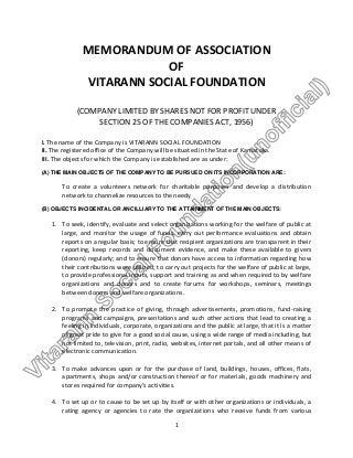 MEMORANDUM OF ASSOCIATION
OF
VITARANN SOCIAL FOUNDATION
(COMPANY LIMITED BY SHARES NOT FOR PROFIT UNDER
SECTION 25 OF THE COMPANIES ACT, 1956)
I. The name of the Company is VITARANN SOCIAL FOUNDATION
II. The registered office of the Company will be situated in the State of Karnataka.
III. The objects for which the Company is established are as under:
(A) THE MAIN OBJECTS OF THE COMPANY TO BE PURSUED ON ITS INCORPORATION ARE:

To create a volunteers network for charitable purposes and develop a distribution
network to channelize resources to the needy
(B) OBJECTS INCIDENTAL OR ANCILLIARY TO THE ATTAINMENT OF THE MAIN OBJECTS:

1. To seek, identify, evaluate and select organizations working for the welfare of public at
large, and monitor the usage of funds, carry out performance evaluations and obtain
reports on a regular basis; to ensure that recipient organizations are transparent in their
reporting, keep records and document evidence, and make these available to givers
(donors) regularly; and to ensure that donors have access to information regarding how
their contributions were utilized; to carry out projects for the welfare of public at large,
to provide professional inputs, support and training as and when required to by welfare
organizations and donors and to create forums for workshops, seminars, meetings
between donors and welfare organizations.
2. To promote the practice of giving, through advertisements, promotions, fund-raising
programs and campaigns, presentations and such other actions that lead to creating a
feeling in individuals, corporate, organizations and the public at large, that it is a matter
of great pride to give for a good social cause, using a wide range of media including, but
not limited to, television, print, radio, websites, internet portals, and all other means of
electronic communication.
3. To make advances upon or for the purchase of land, buildings, houses, offices, flats,
apartments, shops and/or construction thereof or for materials, goods machinery and
stores required for company’s activities.
4. To set up or to cause to be set up by itself or with other organizations or individuals, a
rating agency or agencies to rate the organizations who receive funds from various
1

 