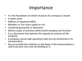 Importance
• It is the foundation on which structure of a company is based
• It states name
• Address of registered office
• Whether co. has share capital or not
• Limited by guarantee or otherwise
• Defines scope of activities within which company can function
• It is a document that delimits the capacity to contract of the
company.
• A company cannot take operations that are not mentioned in its
memorandum.
• Any act outside the activities as laid down in the memorandum is
said to be ultra vires and not binding on it.
 
