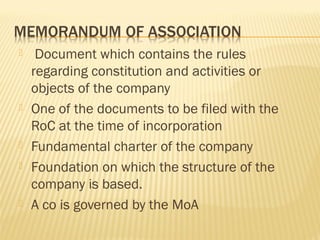  Document which contains the rules
regarding constitution and activities or
objects of the company
 One of the documents to be filed with the
RoC at the time of incorporation
 Fundamental charter of the company
 Foundation on which the structure of the
company is based.
 A co is governed by the MoA
 