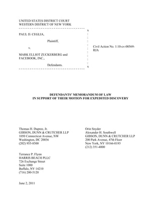 UNITED STATES DISTRICT COURT
WESTERN DISTRICT OF NEW YORK
------------------------------------
                                        x
PAUL D. CEGLIA,                         :
                                        :
                   Plaintiff,           :
                                        :
       v.                                   Civil Action No. 1:10-cv-00569-
                                        :
                                            RJA
                                        :
MARK ELLIOT ZUCKERBERG and              :
FACEBOOK, INC.,                         :
                                        :
               Defendants.              x
------------------------------------




                     DEFENDANTS’ MEMORANDUM OF LAW
            IN SUPPORT OF THEIR MOTION FOR EXPEDITED DISCOVERY




Thomas H. Dupree, Jr.                  Orin Snyder
GIBSON, DUNN & CRUTCHER LLP            Alexander H. Southwell
1050 Connecticut Avenue, NW            GIBSON, DUNN & CRUTCHER LLP
Washington, DC 20036                   200 Park Avenue, 47th Floor
(202) 955-8500                         New York, NY 10166-0193
                                       (212) 351-4000

Terrance P. Flynn
HARRIS BEACH PLLC
726 Exchange Street
Suite 1000
Buffalo, NY 14210
(716) 200-5120


June 2, 2011
 