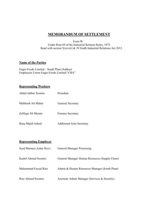 MEMORANDUM OF SETTLEMENT
Form W
Under Rule 69 of the Industrial Relation Rules, 1973
Read with section 2(xxviii) & 39 Sindh Industrial Relations Act 2013

Name of the Parties
Engro Foods Limited – South Plant (Sukkur)
Employees Union Engro Foods Limited “CBA”

Representing Workers
Abdul Jabbar Soomro

President

Mehboob Ali Mehar

General Secretary

Zulfiqar Ali Merani

Finance Secretary

Rana Majid Ashraf

Additional Joint Secretary

Representing Employer
Syed Murtaza Azhar Rizvi

General Manager Processing

Kashif Ahmed Soomro

General Manager Human Resources (Supply Chain)

Muhammad Faysal Riaz

Admin & Human Resources Manager (South Plant)

Riaz Ahmed Soomro

Assistant Admin Manager (Services & Security)

 