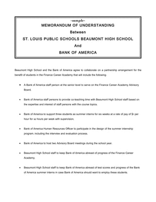 -sample-
                        MEMORANDUM OF UNDERSTANDING
                                                  Between
        ST . LOUIS PUBLIC SCHOOLS BEAUMONT HIGH SCHOOL
                                                       And
                                        BANK OF AMERICA



Beaumont High School and the Bank of America agree to collaborate on a partnership arrangement for the
benefit of students in the Finance Career Academy that will include the following:


    •   A Bank of America staff person at the senior level to serve on the Finance Career Academy Advisory
        Board;


    •   Bank of America staff persons to provide co-teaching time with Beaumont High School staff based on
        the expertise and interest of staff persons with the course topics;


    •   Bank of America to support three students as summer interns for six weeks at a rate of pay of $7 per
        hour for 30 hours per week with supervision;


    •   Bank of America Human Resources Officer to participate in the design of the summer internship
        program, including the interview and evaluation process;


    •   Bank of America to host two Advisory Board meetings during the school year;


    •   Beaumont High School staff to keep Bank of America abreast of progress of the Finance Career
        Academy;


    •   Beaumont High School staff to keep Bank of America abreast of test scores and progress of the Bank
        of America summer interns in case Bank of America should want to employ these students.
 