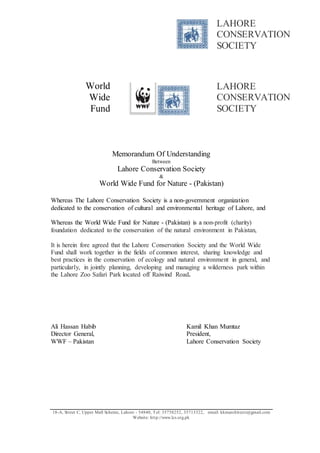 LAHORE 
CONSERVATION 
SOCIETY 
World 
Wide 
Fund 
18-A, St reet C, Upper Mall Scheme, Lahore - 54840, Tel: 35758252, 35713322, email: kkmarchitects@gmail.com 
Website: ht tp://www.lcs.org.pk 
LAHORE 
CONSERVATION 
SOCIETY 
Memorandum Of Understanding 
Between 
Lahore Conservation Society 
& 
World Wide Fund for Nature - (Pakistan) 
Whereas The Lahore Conservation Society is a non-government organization 
dedicated to the conservation of cultural and environmental heritage of Lahore, and 
Whereas the World Wide Fund for Nature - (Pakistan) is a non-profit (charity) 
foundation dedicated to the conservation of the natural environment in Pakistan, 
It is herein fore agreed that the Lahore Conservation Society and the World Wide 
Fund shall work together in the fields of common interest, sharing knowledge and 
best practices in the conservation of ecology and natural environment in general, and 
particularly, in jointly planning, developing and managing a wilderness park within 
the Lahore Zoo Safari Park located off Raiwind Road. 
Ali Hassan Habib Kamil Khan Mumtaz 
Director General, President, 
WWF – Pakistan Lahore Conservation Society 
