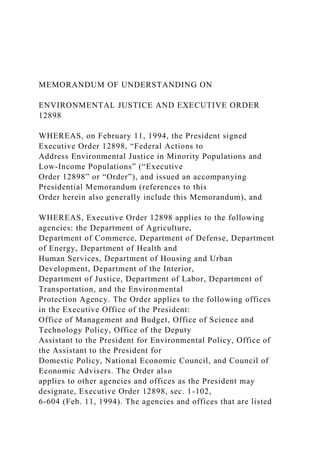 MEMORANDUM OF UNDERSTANDING ON
ENVIRONMENTAL JUSTICE AND EXECUTIVE ORDER
12898
WHEREAS, on February 11, 1994, the President signed
Executive Order 12898, “Federal Actions to
Address Environmental Justice in Minority Populations and
Low-Income Populations” (“Executive
Order 12898” or “Order”), and issued an accompanying
Presidential Memorandum (references to this
Order herein also generally include this Memorandum), and
WHEREAS, Executive Order 12898 applies to the following
agencies: the Department of Agriculture,
Department of Commerce, Department of Defense, Department
of Energy, Department of Health and
Human Services, Department of Housing and Urban
Development, Department of the Interior,
Department of Justice, Department of Labor, Department of
Transportation, and the Environmental
Protection Agency. The Order applies to the following offices
in the Executive Office of the President:
Office of Management and Budget, Office of Science and
Technology Policy, Office of the Deputy
Assistant to the President for Environmental Policy, Office of
the Assistant to the President for
Domestic Policy, National Economic Council, and Council of
Economic Advisers. The Order also
applies to other agencies and offices as the President may
designate, Executive Order 12898, sec. 1-102,
6-604 (Feb. 11, 1994). The agencies and offices that are listed
 
