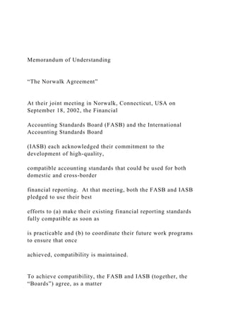 Memorandum of Understanding
“The Norwalk Agreement”
At their joint meeting in Norwalk, Connecticut, USA on
September 18, 2002, the Financial
Accounting Standards Board (FASB) and the International
Accounting Standards Board
(IASB) each acknowledged their commitment to the
development of high-quality,
compatible accounting standards that could be used for both
domestic and cross-border
financial reporting. At that meeting, both the FASB and IASB
pledged to use their best
efforts to (a) make their existing financial reporting standards
fully compatible as soon as
is practicable and (b) to coordinate their future work programs
to ensure that once
achieved, compatibility is maintained.
To achieve compatibility, the FASB and IASB (together, the
“Boards”) agree, as a matter
 