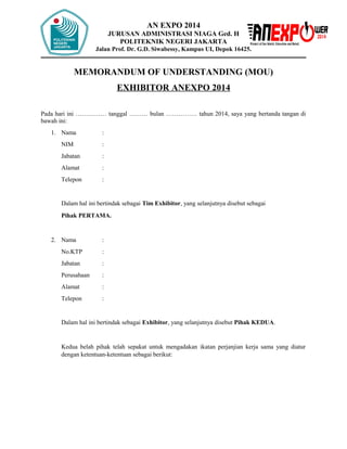 AN EXPO 2014 
JURUSAN ADMINISTRASI NIAGA Ged. H 
POLITEKNIK NEGERI JAKARTA 
Jalan Prof. Dr. G.D. Siwabessy, Kampus UI, Depok 16425. 
MEMORANDUM OF UNDERSTANDING (MOU) 
EXHIBITOR ANEXPO 2014 
Pada hari ini …………… tanggal ……… bulan …………… tahun 2014, saya yang bertanda tangan di 
bawah ini: 
1. Nama : 
NIM : 
Jabatan : 
Alamat : 
Telepon : 
Dalam hal ini bertindak sebagai Tim Exhibitor, yang selanjutnya disebut sebagai 
Pihak PERTAMA. 
2. Nama : 
No.KTP : 
Jabatan : 
Perusahaan : 
Alamat : 
Telepon : 
Dalam hal ini bertindak sebagai Exhibitor, yang selanjutnya disebut Pihak KEDUA. 
Kedua belah pihak telah sepakat untuk mengadakan ikatan perjanjian kerja sama yang diatur 
dengan ketentuan-ketentuan sebagai berikut: 
 