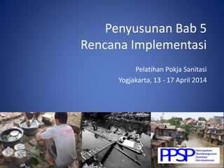 Penyusunan Bab 5
Rencana Implementasi
Pelatihan Pokja Sanitasi
Yogjakarta, 13 - 17 April 2014
 