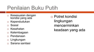 Penilaian Buku Putih
   Kesesuaian dengan
    kondisi yang ada       Potret kondisi
   Kependudukan            lingkungan
   Sosial                  mencerminkan
   Kesehatan
                            keadaan yang ada
   Kelembagaan
   Pendanaan
   Lingkungan
   Sarana sanitasi
 