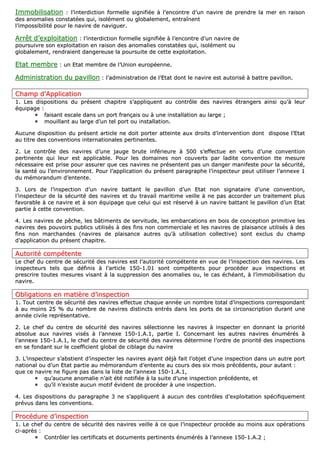 IImmmmoobbiilliissaattiioonn :: ll’’iinntteerrddiiccttiioonn ffoorrmmeellllee ssiiggnniiffiiééee àà ll’’eennccoonnttrree dd’’uunn nnaavviirree ddee pprreennddrree llaa mmeerr eenn rraaiissoonn
ddeess aannoommaalliieess ccoonnssttaattééeess qquuii,, iissoolléémmeenntt oouu gglloobbaalleemmeenntt,, eennttrraaîînneenntt
ll’’iimmppoossssiibbiilliittéé ppoouurr llee nnaavviirree ddee nnaavviigguueerr..
AArrrrêêtt dd’’eexxppllooiittaattiioonn :: ll’’iinntteerrddiiccttiioonn ffoorrmmeellllee ssiiggnniiffiiééee àà ll’’eennccoonnttrree dd’’uunn nnaavviirree ddee
ppoouurrssuuiivvrree ssoonn eexxppllooiittaattiioonn eenn rraaiissoonn ddeess aannoommaalliieess ccoonnssttaattééeess qquuii,, iissoolléémmeenntt oouu
gglloobbaalleemmeenntt,, rreennddrraaiieenntt ddaannggeerreeuussee llaa ppoouurrssuuiittee ddee cceettttee eexxppllooiittaattiioonn..
EEttaatt mmeemmbbrree :: uunn EEttaatt mmeemmbbrree ddee ll’’UUnniioonn eeuurrooppééeennnnee..
AAddmmiinniissttrraattiioonn dduu ppaavviilllloonn :: ll’’aaddmmiinniissttrraattiioonn ddee ll’’EEttaatt ddoonntt llee nnaavviirree eesstt aauuttoorriisséé àà bbaattttrree ppaavviilllloonn..
CChhaammpp dd’’AApppplliiccaattiioonn
11.. LLeess ddiissppoossiittiioonnss dduu pprréésseenntt cchhaappiittrree ss’’aapppplliiqquueenntt aauu ccoonnttrrôôllee ddeess nnaavviirreess ééttrraannggeerrss aaiinnssii qquu’’àà lleeuurr
ééqquuiippaaggee ::
ffaaiissaanntt eessccaallee ddaannss uunn ppoorrtt ffrraannççaaiiss oouu àà uunnee iinnssttaallllaattiioonn aauu llaarrggee ;;
mmoouuiillllaanntt aauu llaarrggee dd’’uunn tteell ppoorrtt oouu iinnssttaallllaattiioonn..
AAuuccuunnee ddiissppoossiittiioonn dduu pprréésseenntt aarrttiiccllee nnee ddooiitt ppoorrtteerr aatttteeiinnttee aauuxx ddrrooiittss dd’’iinntteerrvveennttiioonn ddoonntt ddiissppoossee ll’’EEttaatt
aauu ttiittrree ddeess ccoonnvveennttiioonnss iinntteerrnnaattiioonnaalleess ppeerrttiinneenntteess..
22.. LLee ccoonnttrrôôllee ddeess nnaavviirreess dd’’uunnee jjaauuggee bbrruuttee iinnfféérriieeuurree àà 550000 ss’’eeffffeeccttuuee eenn vveerrttuu dd’’uunnee ccoonnvveennttiioonn
ppeerrttiinneennttee qquuii lleeuurr eesstt aapppplliiccaabbllee.. PPoouurr lleess ddoommaaiinneess nnoonn ccoouuvveerrttss ppaarr llaaddiittee ccoonnvveennttiioonn ttttee mmeessuurree
nnéécceessssaaiirree eesstt pprriissee ppoouurr aassssuurreerr qquuee cceess nnaavviirreess nnee pprréésseenntteenntt ppaass uunn ddaannggeerr mmaanniiffeessttee ppoouurr llaa ssééccuurriittéé,,
llaa ssaannttéé oouu ll’’eennvviirroonnnneemmeenntt.. PPoouurr ll’’aapppplliiccaattiioonn dduu pprréésseenntt ppaarraaggrraapphhee ll’’iinnssppeecctteeuurr ppeeuutt uuttiilliisseerr ll’’aannnneexxee 11
dduu mméémmoorraanndduumm dd’’eenntteennttee..
33.. LLoorrss ddee ll’’iinnssppeeccttiioonn dd’’uunn nnaavviirree bbaattttaanntt llee ppaavviilllloonn dd’’uunn EEttaatt nnoonn ssiiggnnaattaaiirree dd’’uunnee ccoonnvveennttiioonn,,
ll’’iinnssppeecctteeuurr ddee llaa ssééccuurriittéé ddeess nnaavviirreess eett dduu ttrraavvaaiill mmaarriittiimmee vveeiillllee àà nnee ppaass aaccccoorrddeerr uunn ttrraaiitteemmeenntt pplluuss
ffaavvoorraabbllee àà ccee nnaavviirree eett àà ssoonn ééqquuiippaaggee qquuee cceelluuii qquuii eesstt rréésseerrvvéé àà uunn nnaavviirree bbaattttaanntt llee ppaavviilllloonn dd’’uunn EEttaatt
ppaarrttiiee àà cceettttee ccoonnvveennttiioonn..
44.. LLeess nnaavviirreess ddee ppêêcchhee,, lleess bbââttiimmeennttss ddee sseerrvviittuuddee,, lleess eemmbbaarrccaattiioonnss eenn bbooiiss ddee ccoonncceeppttiioonn pprriimmiittiivvee lleess
nnaavviirreess ddeess ppoouuvvooiirrss ppuubblliiccss uuttiilliissééss àà ddeess ffiinnss nnoonn ccoommmmeerrcciiaallee eett lleess nnaavviirreess ddee ppllaaiissaannccee uuttiilliissééss àà ddeess
ffiinnss nnoonn mmaarrcchhaannddeess ((nnaavviirreess ddee ppllaaiissaannccee aauuttrreess qquu’’àà uuttiilliissaattiioonn ccoolllleeccttiivvee)) ssoonntt eexxcclluuss dduu cchhaammpp
dd’’aapppplliiccaattiioonn dduu pprréésseenntt cchhaappiittrree..
AAuuttoorriittéé ccoommppéétteennttee
LLee cchheeff dduu cceennttrree ddee ssééccuurriittéé ddeess nnaavviirreess eesstt ll’’aauuttoorriittéé ccoommppéétteennttee eenn vvuuee ddee ll’’iinnssppeeccttiioonn ddeess nnaavviirreess.. LLeess
iinnssppeecctteeuurrss tteellss qquuee ddééffiinniiss àà ll’’aarrttiiccllee 115500--11..0011 ssoonntt ccoommppéétteennttss ppoouurr pprrooccééddeerr aauuxx iinnssppeeccttiioonnss eett
pprreessccrriirree ttoouutteess mmeessuurreess vviissaanntt àà llaa ssuupppprreessssiioonn ddeess aannoommaalliieess oouu,, llee ccaass éécchhééaanntt,, àà ll’’iimmmmoobbiilliissaattiioonn dduu
nnaavviirree..
OObblliiggaattiioonnss eenn mmaattiièèrree dd’’iinnssppeeccttiioonn
11.. TToouutt cceennttrree ddee ssééccuurriittéé ddeess nnaavviirreess eeffffeeccttuuee cchhaaqquuee aannnnééee uunn nnoommbbrree ttoottaall dd’’iinnssppeeccttiioonnss ccoorrrreessppoonnddaanntt
àà aauu mmooiinnss 2255 %% dduu nnoommbbrree ddee nnaavviirreess ddiissttiinnccttss eennttrrééss ddaannss lleess ppoorrttss ddee ssaa cciirrccoonnssccrriippttiioonn dduurraanntt uunnee
aannnnééee cciivviillee rreepprréésseennttaattiivvee..
22.. LLee cchheeff dduu cceennttrree ddee ssééccuurriittéé ddeess nnaavviirreess sséélleeccttiioonnnnee lleess nnaavviirreess àà iinnssppeecctteerr eenn ddoonnnnaanntt llaa pprriioorriittéé
aabbssoolluuee aauuxx nnaavviirreess vviissééss àà ll’’aannnneexxee 115500--11..AA..11,, ppaarrttiiee II.. CCoonncceerrnnaanntt lleess aauuttrreess nnaavviirreess éénnuumméérrééss àà
ll’’aannnneexxee 115500--11..AA..11,, llee cchheeff dduu cceennttrree ddee ssééccuurriittéé ddeess nnaavviirreess ddéétteerrmmiinnee ll’’oorrddrree ddee pprriioorriittéé ddeess iinnssppeeccttiioonnss
eenn ssee ffoonnddaanntt ssuurr llee ccooeeffffiicciieenntt gglloobbaall ddee cciibbllaaggee dduu nnaavviirree
33.. LL’’iinnssppeecctteeuurr ss’’aabbssttiieenntt dd’’iinnssppeecctteerr lleess nnaavviirreess aayyaanntt ddééjjàà ffaaiitt ll’’oobbjjeett dd’’uunnee iinnssppeeccttiioonn ddaannss uunn aauuttrree ppoorrtt
nnaattiioonnaall oouu dd’’uunn EEttaatt ppaarrttiiee aauu mméémmoorraanndduumm dd’’eenntteennttee aauu ccoouurrss ddeess ssiixx mmooiiss pprrééccééddeennttss,, ppoouurr aauuttaanntt ::
qquuee ccee nnaavviirree nnee ffiigguurree ppaass ddaannss llaa lliissttee ddee ll’’aannnneexxee 115500--11..AA..11,,
qquu’’aauuccuunnee aannoommaalliiee nn’’aaiitt ééttéé nnoottiiffiiééee àà llaa ssuuiittee dd’’uunnee iinnssppeeccttiioonn pprrééccééddeennttee,, eett
qquu’’iill nn’’eexxiissttee aauuccuunn mmoottiiff éévviiddeenntt ddee pprrooccééddeerr àà uunnee iinnssppeeccttiioonn..
44.. LLeess ddiissppoossiittiioonnss dduu ppaarraaggrraapphhee 33 nnee ss’’aapppplliiqquueenntt àà aauuccuunn ddeess ccoonnttrrôôlleess dd’’eexxppllooiittaattiioonn ssppéécciiffiiqquueemmeenntt
pprréévvuuss ddaannss lleess ccoonnvveennttiioonnss..
PPrrooccéédduurree dd’’iinnssppeeccttiioonn
11.. LLee cchheeff dduu cceennttrree ddee ssééccuurriittéé ddeess nnaavviirreess vveeiillllee àà ccee qquuee ll’’iinnssppeecctteeuurr pprrooccèèddee aauu mmooiinnss aauuxx ooppéérraattiioonnss
ccii--aapprrèèss ::
CCoonnttrrôôlleerr lleess cceerrttiiffiiccaattss eett ddooccuummeennttss ppeerrttiinneennttss éénnuumméérrééss àà ll’’aannnneexxee 115500--11..AA..22 ;;
 