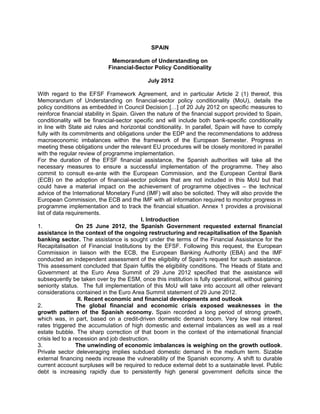 SPAIN

                             Memorandum of Understanding on
                            Financial-Sector Policy Conditionality

                                             July 2012

With regard to the EFSF Framework Agreement, and in particular Article 2 (1) thereof, this
Memorandum of Understanding on financial-sector policy conditionality (MoU), details the
policy conditions as embedded in Council Decision […] of 20 July 2012 on specific measures to
reinforce financial stability in Spain. Given the nature of the financial support provided to Spain,
conditionality will be financial-sector specific and will include both bank-specific conditionality
in line with State aid rules and horizontal conditionality. In parallel, Spain will have to comply
fully with its commitments and obligations under the EDP and the recommendations to address
macroeconomic imbalances within the framework of the European Semester. Progress in
meeting these obligations under the relevant EU procedures will be closely monitored in parallel
with the regular review of programme implementation.
For the duration of the EFSF financial assistance, the Spanish authorities will take all the
necessary measures to ensure a successful implementation of the programme. They also
commit to consult ex-ante with the European Commission, and the European Central Bank
(ECB) on the adoption of financial-sector policies that are not included in this MoU but that
could have a material impact on the achievement of programme objectives – the technical
advice of the International Monetary Fund (IMF) will also be solicited. They will also provide the
European Commission, the ECB and the IMF with all information required to monitor progress in
programme implementation and to track the financial situation. Annex 1 provides a provisional
list of data requirements.
                                            I. Introduction
1.               On 25 June 2012, the Spanish Government requested external financial
assistance in the context of the ongoing restructuring and recapitalisation of the Spanish
banking sector. The assistance is sought under the terms of the Financial Assistance for the
Recapitalisation of Financial Institutions by the EFSF. Following this request, the European
Commission in liaison with the ECB, the European Banking Authority (EBA) and the IMF
conducted an independent assessment of the eligibility of Spain's request for such assistance.
This assessment concluded that Spain fulfils the eligibility conditions. The Heads of State and
Government at the Euro Area Summit of 29 June 2012 specified that the assistance will
subsequently be taken over by the ESM, once this institution is fully operational, without gaining
seniority status. The full implementation of this MoU will take into account all other relevant
considerations contained in the Euro Area Summit statement of 29 June 2012.
                  II. Recent economic and financial developments and outlook
2.               The global financial and economic crisis exposed weaknesses in the
growth pattern of the Spanish economy. Spain recorded a long period of strong growth,
which was, in part, based on a credit-driven domestic demand boom. Very low real interest
rates triggered the accumulation of high domestic and external imbalances as well as a real
estate bubble. The sharp correction of that boom in the context of the international financial
crisis led to a recession and job destruction.
3.               The unwinding of economic imbalances is weighing on the growth outlook.
Private sector deleveraging implies subdued domestic demand in the medium term. Sizable
external financing needs increase the vulnerability of the Spanish economy. A shift to durable
current account surpluses will be required to reduce external debt to a sustainable level. Public
debt is increasing rapidly due to persistently high general government deficits since the
 