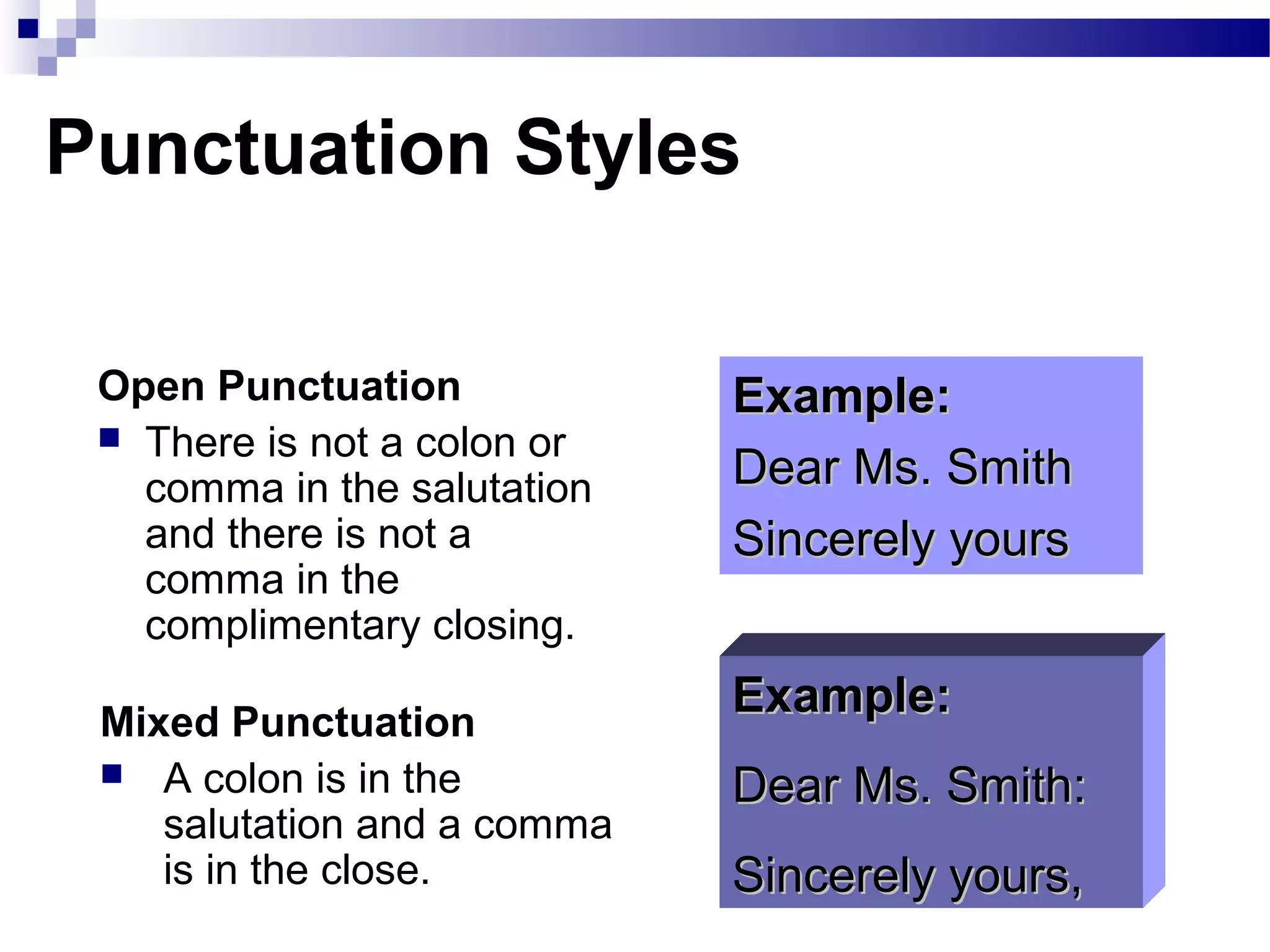 Punctuation Styles
Open Punctuation
 There is not a colon or
comma in the salutation
and there is not a
comma in the
complimentary closing.
Example:Example:
Dear Ms. SmithDear Ms. Smith
Sincerely yoursSincerely yours
Example:Example:
Dear Ms. Smith:Dear Ms. Smith:
Sincerely yours,Sincerely yours,
Mixed Punctuation
 A colon is in the
salutation and a comma
is in the close.
 