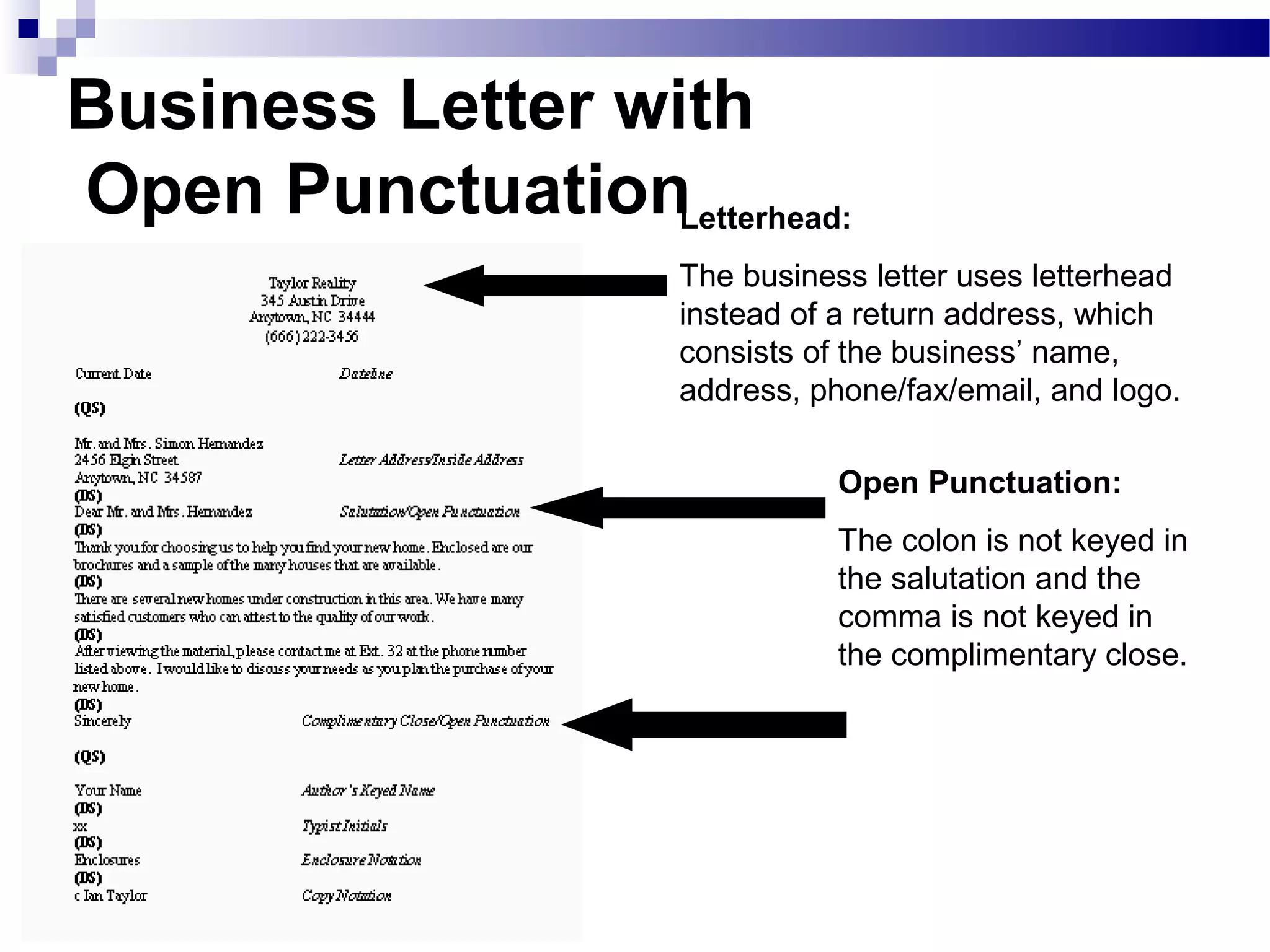 Business Letter with
Open Punctuation
Open Punctuation:
The colon is not keyed in
the salutation and the
comma is not keyed in
the complimentary close.
Letterhead:
The business letter uses letterhead
instead of a return address, which
consists of the business’ name,
address, phone/fax/email, and logo.
 