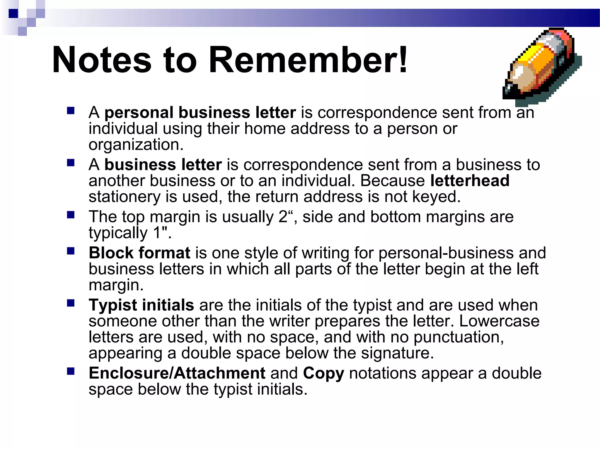 Notes to Remember!
 A personal business letter is correspondence sent from an
individual using their home address to a person or
organization.
 A business letter is correspondence sent from a business to
another business or to an individual. Because letterhead
stationery is used, the return address is not keyed.
 The top margin is usually 2“, side and bottom margins are
typically 1".
 Block format is one style of writing for personal-business and
business letters in which all parts of the letter begin at the left
margin.
 Typist initials are the initials of the typist and are used when
someone other than the writer prepares the letter. Lowercase
letters are used, with no space, and with no punctuation,
appearing a double space below the signature.
 Enclosure/Attachment and Copy notations appear a double
space below the typist initials.
 