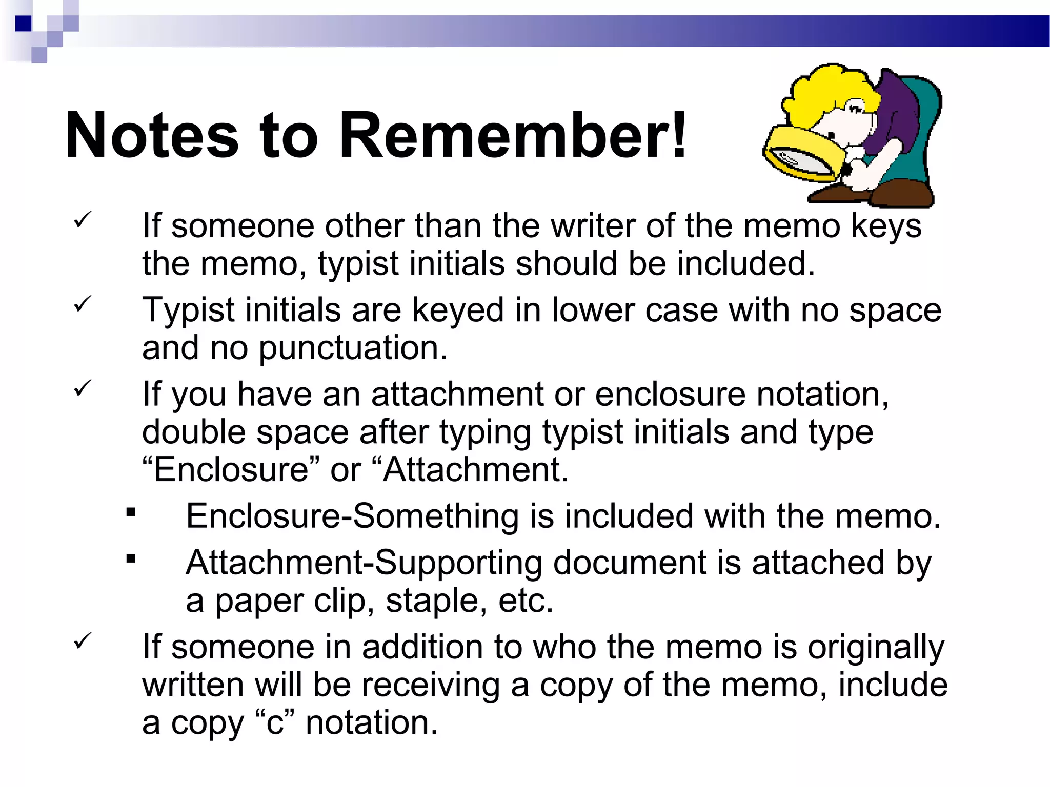 Notes to Remember!
 If someone other than the writer of the memo keys
the memo, typist initials should be included.
 Typist initials are keyed in lower case with no space
and no punctuation.
 If you have an attachment or enclosure notation,
double space after typing typist initials and type
“Enclosure” or “Attachment.
 Enclosure-Something is included with the memo.
 Attachment-Supporting document is attached by
a paper clip, staple, etc.
 If someone in addition to who the memo is originally
written will be receiving a copy of the memo, include
a copy “c” notation.
 