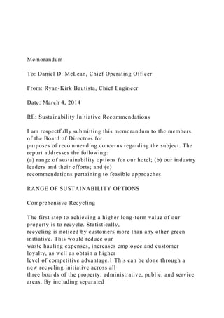 Memorandum
To: Daniel D. McLean, Chief Operating Officer
From: Ryan-Kirk Bautista, Chief Engineer
Date: March 4, 2014
RE: Sustainability Initiative Recommendations
I am respectfully submitting this memorandum to the members
of the Board of Directors for
purposes of recommending concerns regarding the subject. The
report addresses the following:
(a) range of sustainability options for our hotel; (b) our industry
leaders and their efforts; and (c)
recommendations pertaining to feasible approaches.
RANGE OF SUSTAINABILITY OPTIONS
Comprehensive Recycling
The first step to achieving a higher long-term value of our
property is to recycle. Statistically,
recycling is noticed by customers more than any other green
initiative. This would reduce our
waste hauling expenses, increases employee and customer
loyalty, as well as obtain a higher
level of competitive advantage.1 This can be done through a
new recycling initiative across all
three boards of the property: administrative, public, and service
areas. By including separated
 