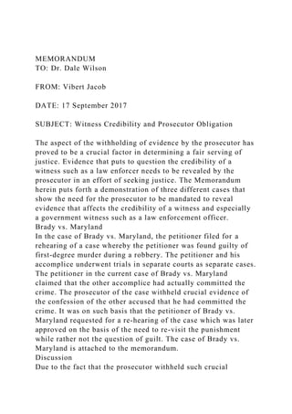 MEMORANDUM
TO: Dr. Dale Wilson
FROM: Vibert Jacob
DATE: 17 September 2017
SUBJECT: Witness Credibility and Prosecutor Obligation
The aspect of the withholding of evidence by the prosecutor has
proved to be a crucial factor in determining a fair serving of
justice. Evidence that puts to question the credibility of a
witness such as a law enforcer needs to be revealed by the
prosecutor in an effort of seeking justice. The Memorandum
herein puts forth a demonstration of three different cases that
show the need for the prosecutor to be mandated to reveal
evidence that affects the credibility of a witness and especially
a government witness such as a law enforcement officer.
Brady vs. Maryland
In the case of Brady vs. Maryland, the petitioner filed for a
rehearing of a case whereby the petitioner was found guilty of
first-degree murder during a robbery. The petitioner and his
accomplice underwent trials in separate courts as separate cases.
The petitioner in the current case of Brady vs. Maryland
claimed that the other accomplice had actually committed the
crime. The prosecutor of the case withheld crucial evidence of
the confession of the other accused that he had committed the
crime. It was on such basis that the petitioner of Brady vs.
Maryland requested for a re-hearing of the case which was later
approved on the basis of the need to re-visit the punishment
while rather not the question of guilt. The case of Brady vs.
Maryland is attached to the memorandum.
Discussion
Due to the fact that the prosecutor withheld such crucial
 