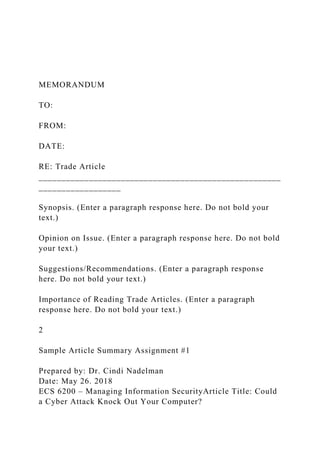 MEMORANDUM
TO:
FROM:
DATE:
RE: Trade Article
_____________________________________________________
__________________
Synopsis. (Enter a paragraph response here. Do not bold your
text.)
Opinion on Issue. (Enter a paragraph response here. Do not bold
your text.)
Suggestions/Recommendations. (Enter a paragraph response
here. Do not bold your text.)
Importance of Reading Trade Articles. (Enter a paragraph
response here. Do not bold your text.)
2
Sample Article Summary Assignment #1
Prepared by: Dr. Cindi Nadelman
Date: May 26. 2018
ECS 6200 – Managing Information SecurityArticle Title: Could
a Cyber Attack Knock Out Your Computer?
 
