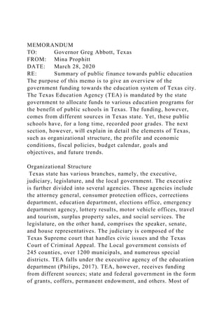 MEMORANDUM
TO: Governor Greg Abbott, Texas
FROM: Mina Prophitt
DATE: March 28, 2020
RE: Summary of public finance towards public education
The purpose of this memo is to give an overview of the
government funding towards the education system of Texas city.
The Texas Education Agency (TEA) is mandated by the state
government to allocate funds to various education programs for
the benefit of public schools in Texas. The funding, however,
comes from different sources in Texas state. Yet, these public
schools have, for a long time, recorded poor grades. The next
section, however, will explain in detail the elements of Texas,
such as organizational structure, the profile and economic
conditions, fiscal policies, budget calendar, goals and
objectives, and future trends.
Organizational Structure
Texas state has various branches, namely, the executive,
judiciary, legislature, and the local government. The executive
is further divided into several agencies. These agencies include
the attorney general, consumer protection offices, corrections
department, education department, elections office, emergency
department agency, lottery results, motor vehicle offices, travel
and tourism, surplus property sales, and social services. The
legislature, on the other hand, comprises the speaker, senate,
and house representatives. The judiciary is composed of the
Texas Supreme court that handles civic issues and the Texas
Court of Criminal Appeal. The Local government consists of
245 counties, over 1200 municipals, and numerous special
districts. TEA falls under the executive agency of the education
department (Philips, 2017). TEA, however, receives funding
from different sources; state and federal government in the form
of grants, coffers, permanent endowment, and others. Most of
 