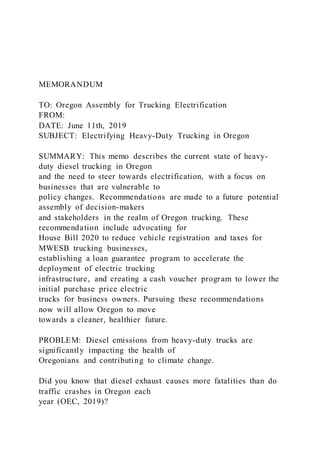 MEMORANDUM
TO: Oregon Assembly for Trucking Electrification
FROM:
DATE: June 11th, 2019
SUBJECT: Electrifying Heavy-Duty Trucking in Oregon
SUMMARY: This memo describes the current state of heavy-
duty diesel trucking in Oregon
and the need to steer towards electrification, with a focus on
businesses that are vulnerable to
policy changes. Recommendations are made to a future potential
assembly of decision-makers
and stakeholders in the realm of Oregon trucking. These
recommendation include advocating for
House Bill 2020 to reduce vehicle registration and taxes for
MWESB trucking businesses,
establishing a loan guarantee program to accelerate the
deployment of electric trucking
infrastructure, and creating a cash voucher program to lower the
initial purchase price electric
trucks for business owners. Pursuing these recommendations
now will allow Oregon to move
towards a cleaner, healthier future.
PROBLEM: Diesel emissions from heavy-duty trucks are
significantly impacting the health of
Oregonians and contributing to climate change.
Did you know that diesel exhaust causes more fatalities than do
traffic crashes in Oregon each
year (OEC, 2019)?
 