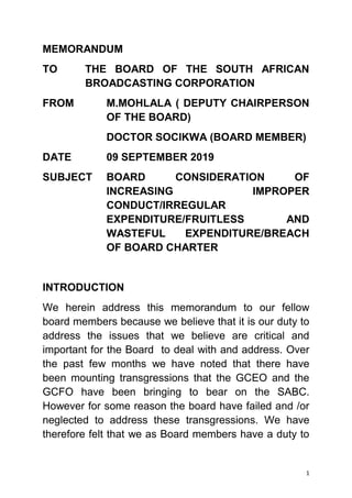 1
MEMORANDUM
TO THE BOARD OF THE SOUTH AFRICAN
BROADCASTING CORPORATION
FROM M.MOHLALA ( DEPUTY CHAIRPERSON
OF THE BOARD)
DOCTOR SOCIKWA (BOARD MEMBER)
DATE 09 SEPTEMBER 2019
SUBJECT BOARD CONSIDERATION OF
INCREASING IMPROPER
CONDUCT/IRREGULAR
EXPENDITURE/FRUITLESS AND
WASTEFUL EXPENDITURE/BREACH
OF BOARD CHARTER
INTRODUCTION
We herein address this memorandum to our fellow
board members because we believe that it is our duty to
address the issues that we believe are critical and
important for the Board to deal with and address. Over
the past few months we have noted that there have
been mounting transgressions that the GCEO and the
GCFO have been bringing to bear on the SABC.
However for some reason the board have failed and /or
neglected to address these transgressions. We have
therefore felt that we as Board members have a duty to
 
