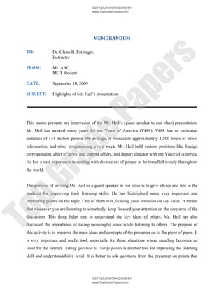 GET YOUR WORK DONE BY
                                        www.TopGradePapers.com




                                         MEMORANDUM

 TO:            Dr. Glenn B. Fatzinger,




                                                      rs
                Instructor

 FROM:          Mr. ABC,
                MGT Student




                                                   pe
 DATE:          September 10, 2009

 SUBJECT:       Highlights of Mr. Heil’s presentation




                                    Pa
 This memo presents my impression of the Mr. Heil’s (guest speaker to our class) presentation.
 Mr. Heil has worked many years for the Voice of America (VOA). VOA has an estimated
                  de
 audience of 134 million people. On average, it broadcasts approximately 1,500 hours of news,
 information, and other programming every week. Mr. Heil held various positions like foreign
 correspondent, chief of news and current affairs, and deputy director with the Voice of America.
       ra

 He has a vast experience in dealing with diverse set of people as he travelled widely throughout
 the world.
pG



 The purpose of inviting Mr. Heil as a guest speaker to our class is to give advice and tips to the
 students for improving their listening skills. He has highlighted some very important and
 interesting points on the topic. One of them was focusing your attention on key ideas. It means
To




 that whenever you are listening to somebody; keep focused your attention on the core area of the
 discussion. This thing helps one to understand the key ideas of others. Mr. Heil has also
 discussed the importance of taking meaningful notes while listening to others. The purpose of
 this activity is to preserve the main ideas and concepts of the presenter on to the piece of paper. It
 is very important and useful tool, especially for those situations where recalling becomes an
 issue for the listener. Asking question to clarify points is another tool for improving the listening
 skill and understandability level. It is better to ask questions from the presenter on points that




                                        GET YOUR WORK DONE BY
                                        www.TopGradePapers.com
 