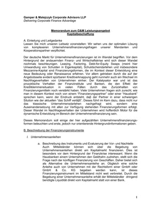 Gamper & Matejczyk Corporate Advisors LLP
Delivering Corporate Finance Advantage


                     Memorandum zum G&M Leistungsangebot
                              Kapitalbeschaffung

A. Einleitung und Leitgedanke
Lassen Sie mich unseren Leitsatz voranstellen: Wir sehen uns der optimalen Lösung
von komplexeren Unternehmensfinanzierungsfragen unserer Mandanten und
Kooperationspartner verpflichtet.

Der deutsche Markt für Unternehmensfinanzierungen ist im Wandel begriffen. Vor dem
Hintergrund der andauernden Finanz- und Wirtschaftskrise wird sich dieser Wandel
nochmals beschleunigen. Leasing, Factoring, Debt-for-Equity Swaps (meint hier
Umwandlung von Schulden in Eigenkapital), Schuldscheindarlehen und insbesondere
Mezzanine-Kapital sind Finanzierungsformen, die im Kontext dieser Entwicklung eine
neue Bedeutung oder Renaissance erfahren. Vor allem getrieben durch die auf der
Angebotsseite evident spürbaren Kreditverknappung geht nunmehr auch ein Wechsel im
Nachfrageverhalten von Unternehmen einher. Der Katalysator war und ist das
prozyklische Verhalten der Finanzinstitute und Banken, die den Effekt der
Kreditklemmensituation      in   vielen     Fällen    durch     das   Zurückhalten     von
Finanzierungsmitteln noch verstärkt haben. Viele Unternehmen fragen sich zurecht, wie
man in diesem Kontext noch von einem “Finanzierungspartner” oder einer “Hausbank”
sprechen kann, wenn der Eindruck entsteht, daβ der Partner in einer schwierigen
Sitution wie der aktuellen “das Schiff verläβt”. Dieses führt im Kern dazu, dass nicht nur
das     klassische    Unternehmensdarlehen         nachgefragt    wird,   sondern     eine
Auseinandersetzung mit allen zur Verfügung stehenden Finanzierungsformen erfolgt.
Dieser Wandel im Nachfrageverhalten der Unternehmen wird hoffentlich Motor für die
dynamische Entwicklung im Bereich der Unternehmensfinanzierung sein.

Dieses Memorandum soll einige der hier aufgezählten Unternehmensfinanzierungs-
formen beleuchten und erste, jedoch nur orientierende Hintergrundinformationen geben.

B. Beschreibung der Finanzierungsinstrumente

  I. Unternehmensanleihen

           a. Beschreibung des Instruments und Evaluierung der Vor- und Nachteile
              Auch Mittelständer können sich über die Begebung von
              Unternehmensanleihen direkt am Kapitalmarkt finanzieren. Dies ist
              besonders vor dem Hintergrund der Finanzkrise interessant. Wenn die
              Hausbanken einem Unternehmen den Geldhahn zudrehen, stellt sich die
              Frage nach der künftigen Finanzierung von Geschäften. Daher bietet sich
              als Alternative die Unternehmensanleihe an. Obgleich eine solche
              Anleihe auch von Unternehmen mit der Rechtsform einer GmbH oder
              GmbH      &    Co.      KG     begeben    werden      kann,    ist dieses
              Finanzierungsinstrument im Mittelstand nicht weit verbreitet. Durch die
              Begebung einer Unternehmensanleihe erhält der Mittelständler dringend
              benötigte Liquidität direkt vom Kapitalmarkt statt von einer Bank.




                                                                                        1
 