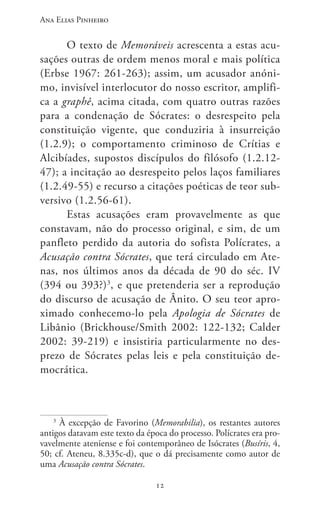 Ana Elias Pinheiro
1212
O texto de Memoráveis acrescenta a estas acu-
sações outras de ordem menos moral e mais política
(Erbse 1967: 261-263); assim, um acusador anóni-
mo, invisível interlocutor do nosso escritor, amplifi-
ca a graphê, acima citada, com quatro outras razões
para a condenação de Sócrates: o desrespeito pela
constituição vigente, que conduziria à insurreição
(1.2.9); o comportamento criminoso de Crítias e
Alcibíades, supostos discípulos do filósofo (1.2.12-
47); a incitação ao desrespeito pelos laços familiares
(1.2.49-55) e recurso a citações poéticas de teor sub-
versivo (1.2.56-61).
Estas acusações eram provavelmente as que
constavam, não do processo original, e sim, de um
panfleto perdido da autoria do sofista Polícrates, a
Acusação contra Sócrates, que terá circulado em Ate-
nas, nos últimos anos da década de 90 do séc. IV
(394 ou 393?)3
, e que pretenderia ser a reprodução
do discurso de acusação de Ânito. O seu teor apro-
ximado conhecemo-lo pela Apologia de Sócrates de
Libânio (Brickhouse/Smith 2002: 122-132; Calder
2002: 39-219) e insistiria particularmente no des-
prezo de Sócrates pelas leis e pela constituição de-
mocrática.
3
À excepção de Favorino (Memorabilia), os restantes autores
antigos datavam este texto da época do processo. Polícrates era pro-
vavelmente ateniense e foi contemporâneo de Isócrates (Busíris, 4,
50; cf. Ateneu, 8.335c-d), que o dá precisamente como autor de
uma Acusação contra Sócrates.
 