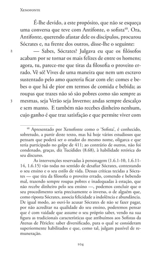 Xenofonte
104104
2
3
É-lhe devido, a este propósito, que não se esqueça
uma conversa que teve com Antifonte, o sofista48
. Ora,
Antifonte, querendo afastar dele os discípulos, procurou
Sócrates e, na frente dos outros, disse-lhe o seguinte:
— Sabes, Sócrates? Julgava eu que os filósofos
acabam por se tornar os mais felizes de entre os homens;
agora, tu, parece-me que tiras da filosofia o proveito er-
rado. Vê só! Vives de uma maneira que nem um escravo
sustentado pelo amo quereria ficar com ele: comes e be-
bes o que há de pior em termos de comida e bebida; as
roupas que trazes não só são pobres como são sempre as
mesmas, seja Verão seja Inverno; andas sempre descalço
e sem manto.  E também não recebes dinheiro nenhum,
cujo ganho é que traz satisfação e que permite viver com
48
Apresentado por Xenofonte como o ‘Sofista’, é conhecido,
sobretudo, a partir deste texto, mas há hoje vários estudiosos que
pensam que poderá ser o orador do mesmo nome, oligarca e que
teria participado no golpe de 411; ao contrário de outros, não foi
condenado, graças, diz Tucídides (8.68), à habilidade retórica do
seu discurso.
As intervenções reservadas à personagem (1.6.1-10, 1.6.11-
14, 1.6.15) vão todas no sentido de desafiar Sócrates, contestando
o seu ensino e o seu estilo de vida. Dessas críticas tecidas a Sócra-
tes — que tira da filosofia o proveito errado, comendo e bebendo
mal, trazendo sempre roupas pobres e inadequadas à estação, que
não rece­be dinheiro pelo seu ensino —, podemos concluir que o
seu procedimento seria preci­samente o inverso, o de alguém que,
como riposta Sócrates, associa felicidade a indo­lência e abundância.
De igual modo, ao ouvi-lo acusar Sócrates de não se fazer pagar,
por não acreditar na qualidade do seu ensino, poderemos pensar
que é com vaidade que assume o seu próprio saber, vendo na sua
figura as tradicionais características que atribuímos aos Sofistas da
Atenas de Péricles: saber diversificado, para o qual se consideram
superiormente habilitados e que, como tal, julgam passível de re-
muneração.
 