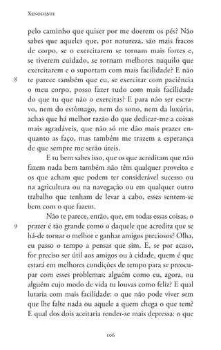 Xenofonte
106106
8
9
pelo caminho que quiser por me doerem os pés? Não
sabes que aqueles que, por natureza, são mais fracos
de corpo, se o exercitarem se tornam mais fortes e,
se tiverem cuidado, se tornam melhores naquilo que
exercitarem e o suportam com mais facilidade? E não
te parece também que eu, se exercitar com paciência
o meu corpo, posso fazer tudo com mais facilidade
do que tu que não o exercitas? E para não ser escra-
vo, nem do estômago, nem do sono, nem da luxúria,
achas que há melhor razão do que dedicar-me a coisas
mais agradáveis, que não só me dão mais prazer en-
quanto as faço, mas também me trazem a esperança
de que sempre me serão úteis.
E tu bem sabes isso, que os que acreditam que não
fazem nada bem também não têm qualquer proveito e
os que acham que podem ter considerável sucesso ou
na agricultura ou na navegação ou em qualquer outro
trabalho que tenham de levar a cabo, esses sentem-se
bem com o que fazem.
Não te parece, então, que, em todas essas coisas, o
prazer é tão grande como o daquele que acredita que se
há-de tornar o melhor e ganhar amigos preciosos? Olha,
eu passo o tempo a pensar que sim. E, se por acaso,
for preciso ser útil aos amigos ou à cidade, quem é que
estará em melhores condições de tempo para se preocu-
par com esses problemas: alguém como eu, agora, ou
alguém cujo modo de vida tu louvas como feliz? E qual
lutaria com mais facilidade: o que não pode viver sem
que lhe falte nada ou aquele a quem chega o que tem?
E qual dos dois aceitaria render-se mais depressa: o que
 