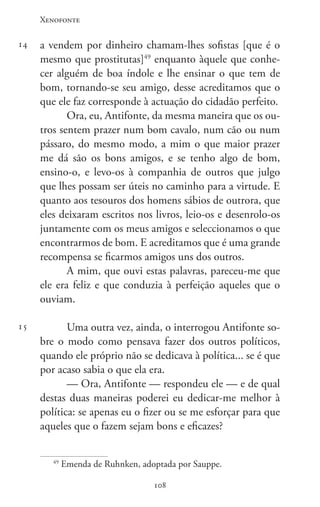 Xenofonte
108108
14
15
a vendem por dinheiro chamam-lhes sofistas [que é o
mesmo que prostitutas]49
enquanto àquele que conhe-
cer alguém de boa índole e lhe ensinar o que tem de
bom, tornando-se seu amigo, desse acreditamos que o
que ele faz corresponde à actuação do cidadão perfeito.
Ora, eu, Antifonte, da mesma maneira que os ou-
tros sentem prazer num bom cavalo, num cão ou num
pássaro, do mesmo modo, a mim o que maior prazer
me dá são os bons amigos, e se tenho algo de bom,
ensino-o, e levo-os à companhia de outros que julgo
que lhes possam ser úteis no caminho para a virtude. E
quanto aos tesouros dos homens sábios de outrora, que
eles deixaram escritos nos livros, leio-os e desenrolo-os
juntamente com os meus amigos e seleccionamos o que
encontrarmos de bom. E acreditamos que é uma grande
recompensa se ficarmos amigos uns dos outros.
A mim, que ouvi estas palavras, pareceu-me que
ele era feliz e que conduzia à perfeição aqueles que o
ouviam.
Uma outra vez, ainda, o interrogou Antifonte so-
bre o modo como pensava fazer dos outros políticos,
quando ele próprio não se dedicava à política... se é que
por acaso sabia o que ela era.
— Ora, Antifonte — respondeu ele — e de qual
destas duas maneiras poderei eu dedicar-me melhor à
política: se apenas eu o fizer ou se me esforçar para que
aqueles que o fazem sejam bons e eficazes?
49
Emenda de Ruhnken, adoptada por Sauppe.
 