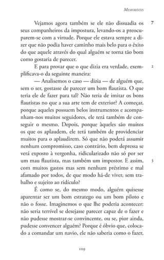 109
Memoráveis
109
7
2
3
Vejamos agora também se ele não dissuadia os
seus companheiros da impostura, levando-os a preocu-
parem-se com a virtude. Porque ele estava sempre a di-
zer que não podia haver caminho mais belo para o êxito
do que aquele através do qual alguém se torna tão bom
como gostaria de parecer.
E para provar que o que dizia era verdade, exem-
plificava-o da seguinte maneira:
— Analisemos o caso — dizia — de alguém que,
sem o ser, gostasse de parecer um bom flautista. O que
teria ele de fazer para tal? Não teria de imitar os bons
flautistas no que a sua arte tem de exterior? A começar,
porque aqueles possuem belos instrumentos e acompa-
nham-nos muitos seguidores, ele terá também de con-
seguir o mesmo. Depois, porque àqueles são muitos
os que os aplaudem, ele terá também de providenciar
muitos para o aplaudirem. Só que não poderá assumir
nenhum compromisso, caso contrário, bem depressa se
verá exposto à vergonha, ridicularizado não só por ser
um mau flautista, mas também um impostor. E assim,
com muitos gastos mas sem nenhum préstimo e mal
afamado por todos, de que modo há-de viver, sem tra-
balho e sujeito ao ridículo?
É como se, do mesmo modo, alguém quisesse
aparentar ser um bom estratego ou um bom piloto e
não o fosse. Imaginemos o que lhe poderia acontecer:
não seria terrível se desejasse parecer capaz de o fazer e
não pudesse mostrar-se convincente, ou se, pior ainda,
pudesse convencer alguém? Porque é óbvio que, coloca-
do a comandar um navio, ele não saberia como o fazer,
 