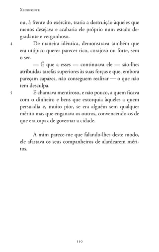 Xenofonte
110110
4
5
ou, à frente do exército, traria a destruição àqueles que
menos desejava e acabaria ele próprio num estado de-
gradante e vergonhoso.
De maneira idêntica, demonstrava também que
era utópico querer parecer rico, corajoso ou forte, sem
o ser.
— É que a esses — continuava ele — são-lhes
atribuídas tarefas superiores às suas forças e que, embora
pareçam capazes, não conseguem realizar  o que não
tem desculpa.
E chamava mentiroso, e não pouco, a quem ficava
com o dinheiro e bens que extorquia àqueles a quem
persuadia e, muito pior, se era alguém sem qualquer
mérito mas que enganava os outros, convencendo-os de
que era capaz de governar a cidade.
A mim parece-me que falando-lhes deste modo,
ele afastava os seus companheiros de alardearem méri-
tos.
 