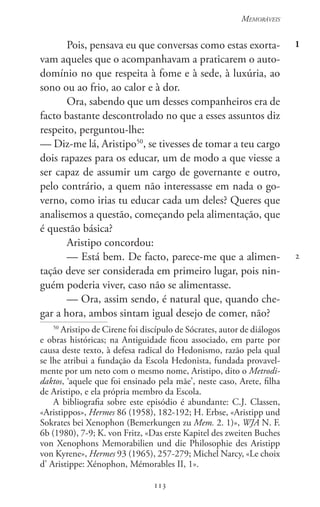 113
Memoráveis
113
1
2
Pois, pensava eu que conversas como estas exorta-
vam aqueles que o acompanhavam a praticarem o auto-
domínio no que respeita à fome e à sede, à luxúria, ao
sono ou ao frio, ao calor e à dor.
Ora, sabendo que um desses companheiros era de
facto bastante descontrolado no que a esses assuntos diz
respeito, perguntou-lhe:
— Diz-me lá, Aristipo50
, se tivesses de tomar a teu cargo
dois rapazes para os educar, um de modo a que viesse a
ser capaz de assumir um cargo de governante e outro,
pelo contrário, a quem não interessasse em nada o go-
verno, como irias tu educar cada um deles? Queres que
analisemos a questão, começando pela alimentação, que
é questão básica?
Aristipo concordou:
— Está bem. De facto, parece-me que a alimen-
tação deve ser considerada em primeiro lugar, pois nin-
guém poderia viver, caso não se alimentasse.
— Ora, assim sendo, é natural que, quando che-
gar a hora, ambos sintam igual desejo de comer, não?
50
Aristipo de Cirene foi discípulo de Sócrates, autor de diálogos
e obras históricas; na Antiguidade ficou associado, em parte por
causa deste texto, à defesa radical do Hedonismo, razão pela qual
se lhe atribui a fundação da Escola Hedonista, fundada provavel-
mente por um neto com o mesmo nome, Aristipo, dito o Metrodi-
daktos, ‘aquele que foi ensinado pela mãe’, neste caso, Arete, filha
de Aristipo, e ela própria membro da Escola.
A bibliografia sobre este episódio é abundante: C.J. Classen,
«Aristippos», Hermes 86 (1958), 182-192; H. Erbse, «Aristipp und
Sokrates bei Xenophon (Bemerkungen zu Mem. 2. 1)», WJA N. F.
6b (1980), 7-9; K. von Fritz, «Das erste Kapitel des zweiten Buches
von Xenophons Memorabilien und die Philosophie des Aristipp
von Kyrene», Hermes 93 (1965), 257-279; Michel Narcy, «Le choix
d’ Aristippe: Xénophon, Mémorables II, 1».
 