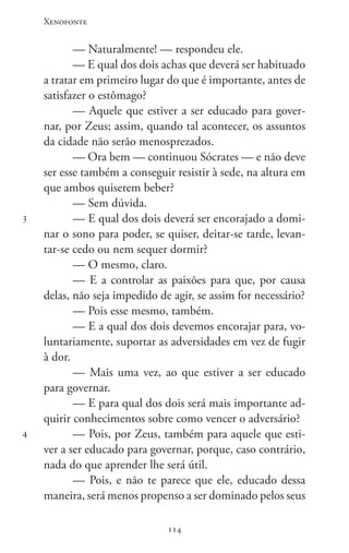 Xenofonte
114114
3
4
— Naturalmente! — respondeu ele.
— E qual dos dois achas que deverá ser habituado
a tratar em primeiro lugar do que é importante, antes de
satisfazer o estômago?
— Aquele que estiver a ser educado para gover-
nar, por Zeus; assim, quando tal acontecer, os assuntos
da cidade não serão menosprezados.
— Ora bem — continuou Sócrates — e não deve
ser esse também a conseguir resistir à sede, na altura em
que ambos quiserem beber?
— Sem dúvida.
— E qual dos dois deverá ser encorajado a domi-
nar o sono para poder, se quiser, deitar-se tarde, levan-
tar-se cedo ou nem sequer dormir?
— O mesmo, claro.
— E a controlar as paixões para que, por causa
delas, não seja impedido de agir, se assim for necessário?
— Pois esse mesmo, também.
— E a qual dos dois devemos encorajar para, vo-
luntariamente, suportar as adversidades em vez de fugir
à dor.
— Mais uma vez, ao que estiver a ser educado
para governar.
— E para qual dos dois será mais importante ad-
quirir conhecimentos sobre como vencer o adversário?
— Pois, por Zeus, também para aquele que esti-
ver a ser educado para governar, porque, caso contrário,
nada do que aprender lhe será útil.
— Pois, e não te parece que ele, educado dessa
maneira, será menos propenso a ser dominado pelos seus
 